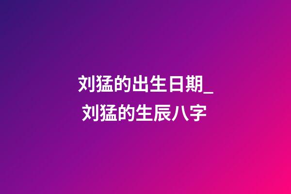 刘猛的出生日期_ 刘猛的生辰八字